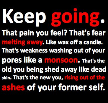 Fuelism #198: Fuelisms : Keep going. That pain you feel? That\'s fear melting away. Like wax off a candle. That\'s weakness washing out of your pores like a monsoon. That\'s the old you being shed away like dead skin.That\'s the new you, rising out of the ashes of your former self.: Fuelisms : Keep going. That pain you feel? That's fear melting away. Like wax off a candle. That's weakness washing out of your pores like a monsoon. That's the old you being shed away like dead skin.That's the new you, rising out of the ashes of your former self.