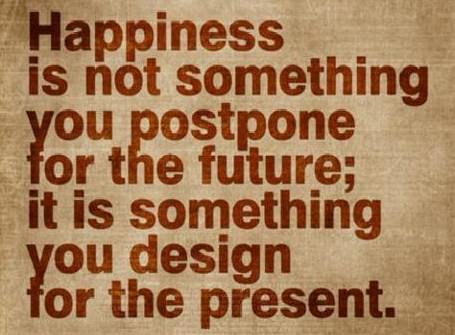 Fuelism #32: Fuelisms : Happiness is not something you postpone for the future; it is something you design for the present.: Fuelisms : Happiness is not something you postpone for the future; it is something you design for the present.
