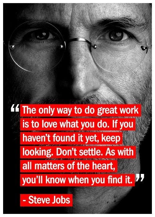 Fuelism #33: Fuelisms : The only way to do great work is to love what you do. If you haven\'t found it yet, keep looking. Don\'t settle. As with all matters of the heart, you\'ll know when you find it.: Fuelisms : The only way to do great work is to love what you do. If you haven't found it yet, keep looking. Don't settle. As with all matters of the heart, you'll know when you find it.