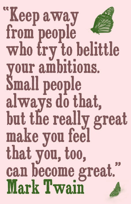 Fuelism #105: Fuelisms : Keep away from people who try to belittle your ambitions. Small people always do that, but the really great make you feel that you too can become great. : Fuelisms : Keep away from people who try to belittle your ambitions. Small people always do that, but the really great make you feel that you too can become great. 