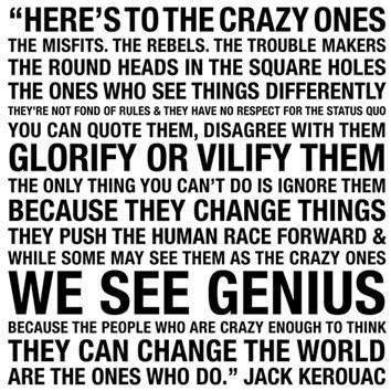 Fuelism #229: Fuelisms : Here\'s to the crazy ones. The misfits. The rebels. The trouble makers. The round heads in the square holes. The ones who see things differently. They\'re not fond of rules and they have no respect for the status quo. You can quote them, disagree with them. Glorify or vilify them. The only thing you can\'t do is ignore them, because they change things. They push the human race forward and while some may see them as the crazy ones, we see genius. Because the people who are crazy enough to think they can change the world, are the ones who do. : Fuelisms : Here's to the crazy ones. The misfits. The rebels. The trouble makers. The round heads in the square holes. The ones who see things differently. They're not fond of rules and they have no respect for the status quo. You can quote them, disagree with them. Glorify or vilify them. The only thing you can't do is ignore them, because they change things. They push the human race forward and while some may see them as the crazy ones, we see genius. Because the people who are crazy enough to think they can change the world, are the ones who do. 