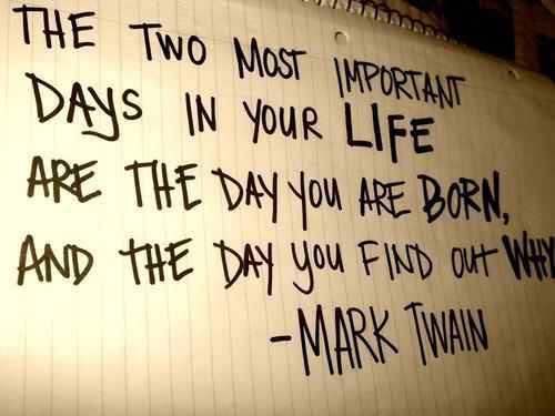 Fuelism #233: Fuelisms : The two most important days in your life are the day you are born, and the day you find out why: Fuelisms : The two most important days in your life are the day you are born, and the day you find out why