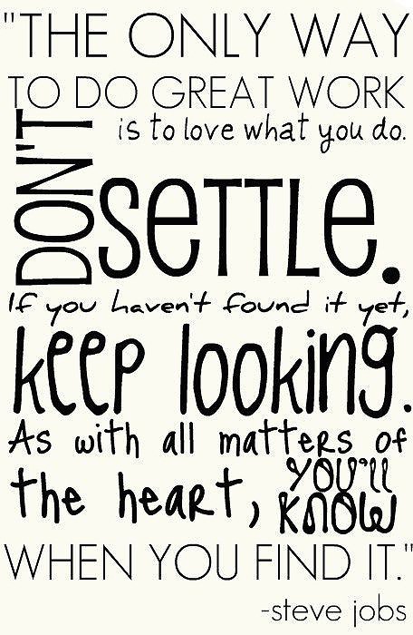 Fuelism #241: Fuelisms : The only way to do great work is to love what you do. Don\'t settle. If you haven\'t found it you, keep looking. As with all matters of the heart, you\'ll know when you find it. : Fuelisms : The only way to do great work is to love what you do. Don't settle. If you haven't found it you, keep looking. As with all matters of the heart, you'll know when you find it. 