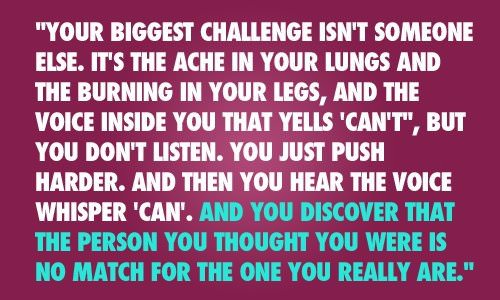 Fuelism #248: Fuelisms : Your biggest challenge isn\'t someone else. It\'s the ache in your lungs and the burning in your legs, and the voice inside you that yells \'CAN\'T\', but you don\'t listen. You just push harder, and then you hear the voice whisper \'CAN\'. And you discover that the person you thought you were is no match for the person you really are. : Fuelisms : Your biggest challenge isn't someone else. It's the ache in your lungs and the burning in your legs, and the voice inside you that yells 'CAN'T', but you don't listen. You just push harder, and then you hear the voice whisper 'CAN'. And you discover that the person you thought you were is no match for the person you really are. 