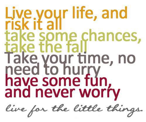 Fuelism #263: Fuelisms : Live your life, and risk it all. Take some chances, take the fall. Take your time, no need to hurry. Have some fun and never worry. Live for the little things. : Fuelisms : Live your life, and risk it all. Take some chances, take the fall. Take your time, no need to hurry. Have some fun and never worry. Live for the little things. 