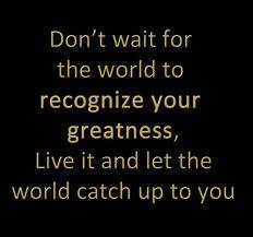 Fuelism #131: Fuelisms : Don\'t wait for the world to recognize your greatness. Live it and let the world catch up to you.: Fuelisms : Don't wait for the world to recognize your greatness. Live it and let the world catch up to you.