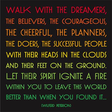 Fuelism #146: Fuelisms : Walk with the dreamers, the believers, the courageous, the cheerful, the planners, the doers, the successful people with their heads in the clouds and their feet on the ground. Let their spirit ignite a fire within you to leave the world better than when you found it. : Fuelisms : Walk with the dreamers, the believers, the courageous, the cheerful, the planners, the doers, the successful people with their heads in the clouds and their feet on the ground. Let their spirit ignite a fire within you to leave the world better than when you found it. 