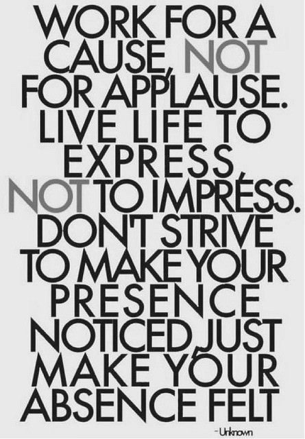 Fuelism #396: Fuelisms : Work for a cause, not for applause. Live life to express, not to impress. Don\'t strive to make your presence noticed, just make your absence felt. : Fuelisms : Work for a cause, not for applause. Live life to express, not to impress. Don't strive to make your presence noticed, just make your absence felt. 