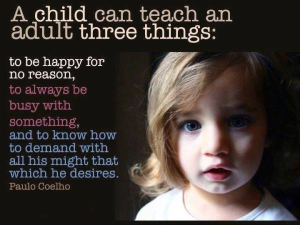 Fuelism #406: Fuelisms : A child can teach an adult three things: to be happy for a reason, to always be busy with something, and to know how to demand with all his might that which he desires. : Fuelisms : A child can teach an adult three things: to be happy for a reason, to always be busy with something, and to know how to demand with all his might that which he desires. 