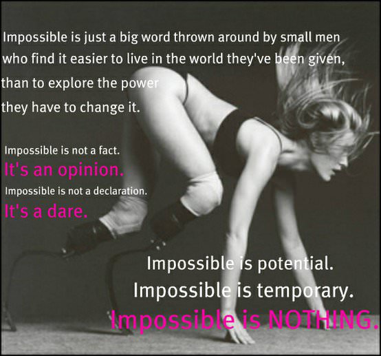 Fuelism #304: Fuelisms : Impossible is just a big word thrown around by small men who find it easier to live in the world they\'ve been given, than to explore the power they have to change it. Impossible is not a fact. It\'s an opinion. Impossible is not a declaration. It\'s a dare. Impossible is potential. Impossible is temporary. Impossible is NOTHING. : Fuelisms : Impossible is just a big word thrown around by small men who find it easier to live in the world they've been given, than to explore the power they have to change it. Impossible is not a fact. It's an opinion. Impossible is not a declaration. It's a dare. Impossible is potential. Impossible is temporary. Impossible is NOTHING.