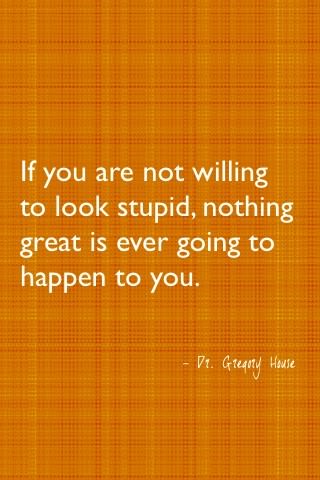 Fuelism #460: Fuelisms : If you are not willing to look stupid, nothing great is ever going to happen to you. : Fuelisms : If you are not willing to look stupid, nothing great is ever going to happen to you.