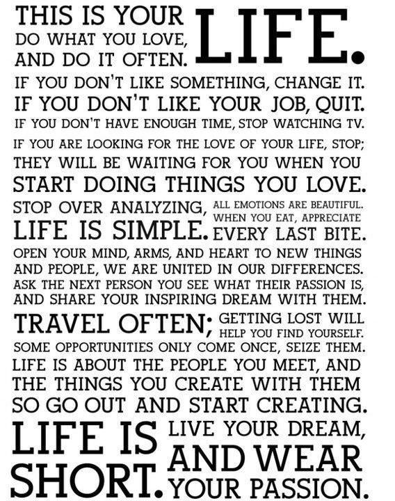Fuelism #340: Fuelisms : This is your LIFE. Do what you love, and do it often. If you don\'t like something, change it. If you don\'t like your job, quit. If you don\'t have enough time, stop watching TV. If you are looking for the love of your life, stop; they will be waiting for you when you start doing the things you love. Stop over analyzing, all emotions are beautiful. When you eat, appreciate every last bite. Life is simple.  Open your mind, arms and heart to new things and people. We are united in our differences. Ask the next person you see what their passion is, and share your inspiring dream with them. Travel often. Getting lost will help you find yourself. Some opportunities only come once. Seize them. Life is about the people you meet, and the things you create with them, so go out and start creating. Life is short. Live your dream, and wear your passion. : Fuelisms : This is your LIFE. Do what you love, and do it often. If you don't like something, change it. If you don't like your job, quit. If you don't have enough time, stop watching TV. If you are looking for the love of your life, stop; they will be waiting for you when you start doing the things you love. Stop over analyzing, all emotions are beautiful. When you eat, appreciate every last bite. Life is simple.  Open your mind, arms and heart to new things and people. We are united in our differences. Ask the next person you see what their passion is, and share your inspiring dream with them. Travel often. Getting lost will help you find yourself. Some opportunities only come once. Seize them. Life is about the people you meet, and the things you create with them, so go out and start creating. Life is short. Live your dream, and wear your passion. 