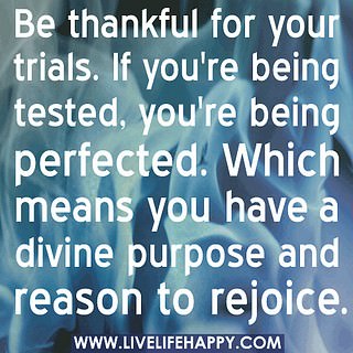 Fuelism #462: Fuelisms : Be thankful for your trials. If you\'re being tested, you\'re being perfected. Which means you have a divine purpose and reason to rejoice. : Fuelisms : Be thankful for your trials. If you're being tested, you're being perfected. Which means you have a divine purpose and reason to rejoice.