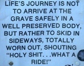 Fuelism #379: Fuelisms : Life\'s journey is not to arrive at the grave safely in a well preserved body, but rather to skid in sideways, totally worn out, shouting, \'Holy shit... what a ride.\' : Fuelisms : Life's journey is not to arrive at the grave safely in a well preserved body, but rather to skid in sideways, totally worn out, shouting, 'Holy shit... what a ride.' 