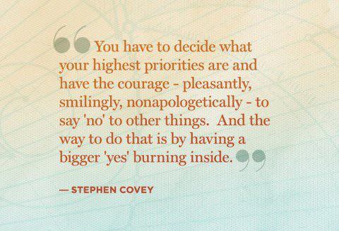 Fuelism #492: Fuelisms : You have to decide what your highest priorities are and have the courage - pleasantly, smilingly, non-apologetically - to say \'no\' to other things. And the way to do that is by having a bigger \'yes\' burning inside.Stephen R. Covey: Fuelisms : You have to decide what your highest priorities are and have the courage - pleasantly, smilingly, non-apologetically - to say 'no' to other things. And the way to do that is by having a bigger 'yes' burning inside.