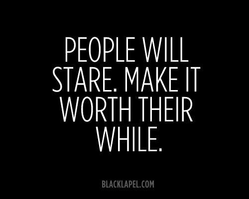 Fuelism #471: Fuelisms : People will stare. Make it worth their while.: Fuelisms : People will stare. Make it worth their while.