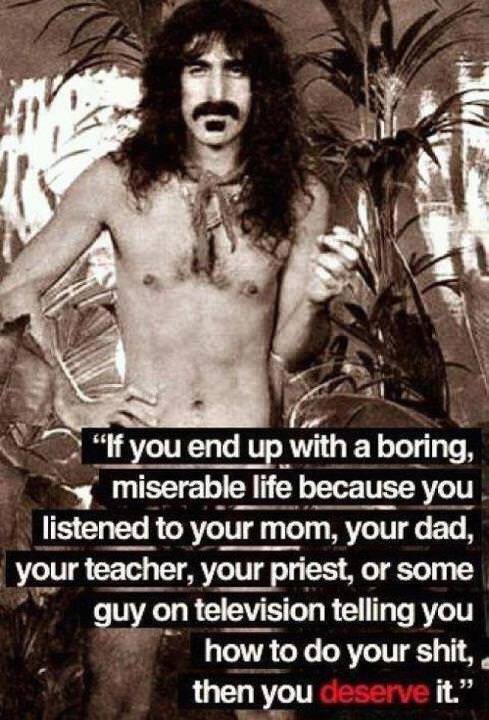 Fuelism #513: Fuelisms : If you end up with a boring, miserable life because you listened to your mom, your dad, your teacher, your priest, or some guy on television telling you how to do your shit, then you deserve it.: Fuelisms : If you end up with a boring, miserable life because you listened to your mom, your dad, your teacher, your priest, or some guy on television telling you how to do your shit, then you deserve it.