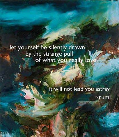 Fuelism #478: Fuelisms : Let yourself be silently drawn by the strange pull of what you really love. It will not lead you astray. - RumiRumi: Fuelisms : Let yourself be silently drawn by the strange pull of what you really love. It will not lead you astray. - Rumi