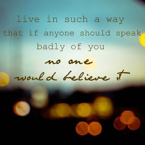 Fuelism #550: Fuelisms : Live in such a way that if anyone should speak badly of you, no one would believe it.: Fuelisms : Live in such a way that if anyone should speak badly of you, no one would believe it.