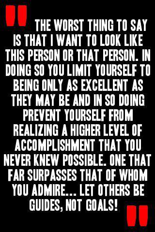 Fuelism #570: Fuelisms : The worst thing to say is that I want to look like this person or that person. In doing so you limit yourself to being only as excellent as they may be and in so doing prevent yourself from realizing a higher level of accomplishment that you never knew possible. One that far surpasses that of whom you admire... let others be guides, not goals.: Fuelisms : The worst thing to say is that I want to look like this person or that person. In doing so you limit yourself to being only as excellent as they may be and in so doing prevent yourself from realizing a higher level of accomplishment that you never knew possible. One that far surpasses that of whom you admire... let others be guides, not goals.