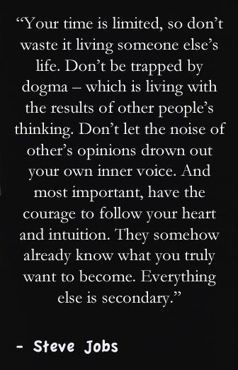 Fuelism #607: Fuelisms : Your time is limited, so don\'t waste it living someone else\'s life. Don\'t be trapped by dogma - which is living the results of other people\'s thinking. Don\'t let the noise of other\'s opinions drown out your inner voice. And most important, have the courage to follow your heart and intuition. They somehow already know what you truly want to become. Everything else is secondary.Steve Jobs: Fuelisms : Your time is limited, so don't waste it living someone else's life. Don't be trapped by dogma - which is living the results of other people's thinking. Don't let the noise of other's opinions drown out your inner voice. And most important, have the courage to follow your heart and intuition. They somehow already know what you truly want to become. Everything else is secondary.