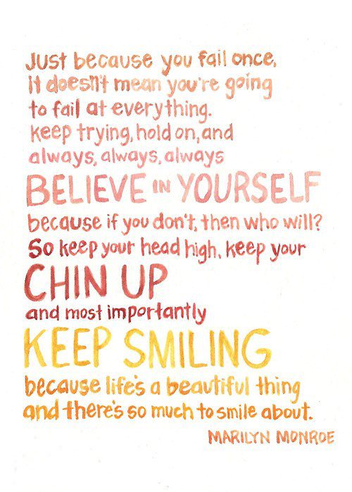 Fuelism #592: Fuelisms : Just because you fail once, it doesn\'t mean you\'re going to fail at everything. Keep trying, hold on and always, always, always believe in yourself, because if you don\'t, then who will? So keep your head high, keep your chin up and most importantly, keep smiling, because life\'s a beautiful thing, and there\'s so much to smile about.Marilyn Monroe: Fuelisms : Just because you fail once, it doesn't mean you're going to fail at everything. Keep trying, hold on and always, always, always believe in yourself, because if you don't, then who will? So keep your head high, keep your chin up and most importantly, keep smiling, because life's a beautiful thing, and there's so much to smile about.