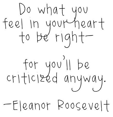 Fuelism #627: Fuelisms : Do what you feel in your heart to be right - for you\'ll be criticised anyway. - Eleanor RooseveltEleanor Roosevelt: Fuelisms : Do what you feel in your heart to be right - for you'll be criticised anyway. - Eleanor Roosevelt