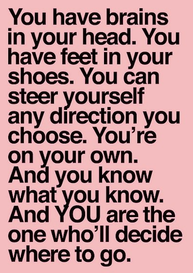 Fuelism #629: Fuelisms : You have brains in your head. You have feet in your shoes. You can steer yourself any direction you choose. You\'re on your own. And you know what you know. And you are the one who\'ll decide where to go.: Fuelisms : You have brains in your head. You have feet in your shoes. You can steer yourself any direction you choose. You're on your own. And you know what you know. And you are the one who'll decide where to go.