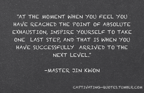 Fuelism #594: Fuelisms : At the moment when you feel you have reached the point of absolute exhaustion, inspire yourself to take one last step, and that is when you have successfully arrived to the next level.Master Jin Kwon: Fuelisms : At the moment when you feel you have reached the point of absolute exhaustion, inspire yourself to take one last step, and that is when you have successfully arrived to the next level.