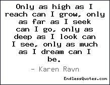 Fuelism #596: Fuelisms : Only as high as I reach I can grow, only as far as I seek I can go, only as deep as I look can I see, only as much as I dream I can be.Karen Ravn: Fuelisms : Only as high as I reach I can grow, only as far as I seek I can go, only as deep as I look can I see, only as much as I dream I can be.