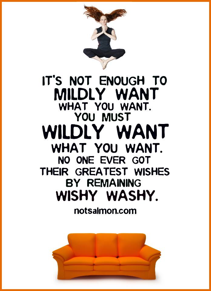 Fuelism #678: Fuelisms : It\'s not enough to mildly want what you want. You must wildly want what you want. No one ever got their greatest wishes by remaining wishy washy. - Karen SalmansohnKaren Salmansohn: Fuelisms : It's not enough to mildly want what you want. You must wildly want what you want. No one ever got their greatest wishes by remaining wishy washy. - Karen Salmansohn