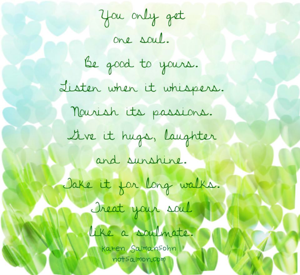 Fuelism #682: Fuelisms : You only get one soul. Be good to yours. Listen when it whispers. Nourish its passions. Give it hugs, laughter and sunshine. Take it for long walks. Treat your soul like a soul mate. - Karen SalmansohnKaren Salmansohn: Fuelisms : You only get one soul. Be good to yours. Listen when it whispers. Nourish its passions. Give it hugs, laughter and sunshine. Take it for long walks. Treat your soul like a soul mate. - Karen Salmansohn