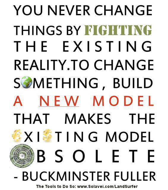 Fuelism #689: Fuelisms : You never change things by fighting the existing reality. TO change something, build a new model that makes the existing model obsolete.Buckminster Fuller: Fuelisms : You never change things by fighting the existing reality. TO change something, build a new model that makes the existing model obsolete.