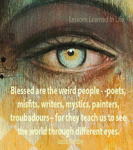Fuelism #690: Fuelisms : Blessed are the weird people - poets, misfits, writers, mystics, painters, troubadours - for they teach us to see the world through different eyes.Jacob Nordby: Fuelisms : Blessed are the weird people - poets, misfits, writers, mystics, painters, troubadours - for they teach us to see the world through different eyes.