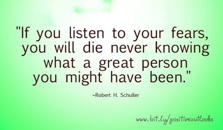 Fuelism #692: Fuelisms : If you listen to your fears, you will die never knowing what a great person you might have been.Robert H. Schuller: Fuelisms : If you listen to your fears, you will die never knowing what a great person you might have been.