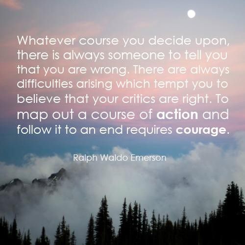 Fuelism #707: Fuelisms : Whatever course you decide upon, there is always someone to tell you that you are wrong. There are always difficulties arising which tempt you to believe that your critics are right. To map out a course of action and follow it to an end requires courage. - Ralph Waldo EmersonRalph Waldo Emerson: Fuelisms : Whatever course you decide upon, there is always someone to tell you that you are wrong. There are always difficulties arising which tempt you to believe that your critics are right. To map out a course of action and follow it to an end requires courage. - Ralph Waldo Emerson