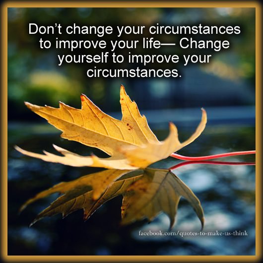 Fuelism #713: Fuelisms : Don\'t change your circumstances to improve your life. Change yourself to improve your circumstances.: Fuelisms : Don't change your circumstances to improve your life. Change yourself to improve your circumstances.