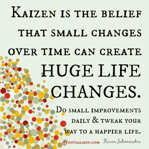 Fuelism #716: Fuelisms : Kaizen is the belief that small changes over time can create huge life changes. Do small improvements daily and tweak your way to a happier life.  - Karen SalmansohnKaren Salmansohn: Fuelisms : Kaizen is the belief that small changes over time can create huge life changes. Do small improvements daily and tweak your way to a happier life.  - Karen Salmansohn