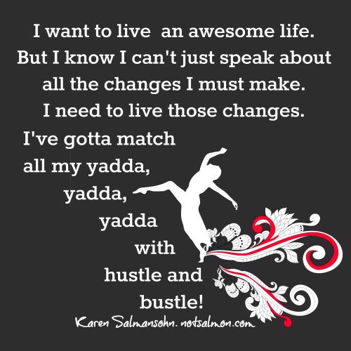 Fuelism #657: Fuelisms : I want to live an awesome life. But I know I can\'t just speak about all the changes I must make. I need to live those changes. I\'ve gotta match all my yadda, yadda, yadda with hustle and bustle. - Karen SalmansohnKaren Salmansohn: Fuelisms : I want to live an awesome life. But I know I can't just speak about all the changes I must make. I need to live those changes. I've gotta match all my yadda, yadda, yadda with hustle and bustle. - Karen Salmansohn