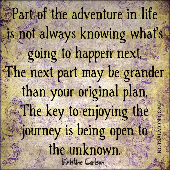 Fuelism #661: Fuelisms : Part of the adventure in life is not always knowing what\'s going to happen next. The next part may be grander than your original plan. The key to enjoying the journey is being open to the unknown.Kristine Carlson: Fuelisms : Part of the adventure in life is not always knowing what's going to happen next. The next part may be grander than your original plan. The key to enjoying the journey is being open to the unknown.