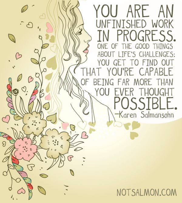 Fuelism #667: Fuelisms : You are an unfinished work in progress. One of the good things about life\'s challenges; you get to find out that you\'re capable of being far more than you ever thought possible. - Karen SalmansohnKaren Salmansohn: Fuelisms : You are an unfinished work in progress. One of the good things about life's challenges; you get to find out that you're capable of being far more than you ever thought possible. - Karen Salmansohn