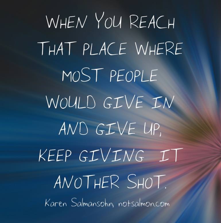 Fuelism #677: Fuelisms : When you reach that place where most people would give in, and give up, keep giving it another shot.  - Karen SalmansohnKaren Salmansohn: Fuelisms : When you reach that place where most people would give in, and give up, keep giving it another shot.  - Karen Salmansohn