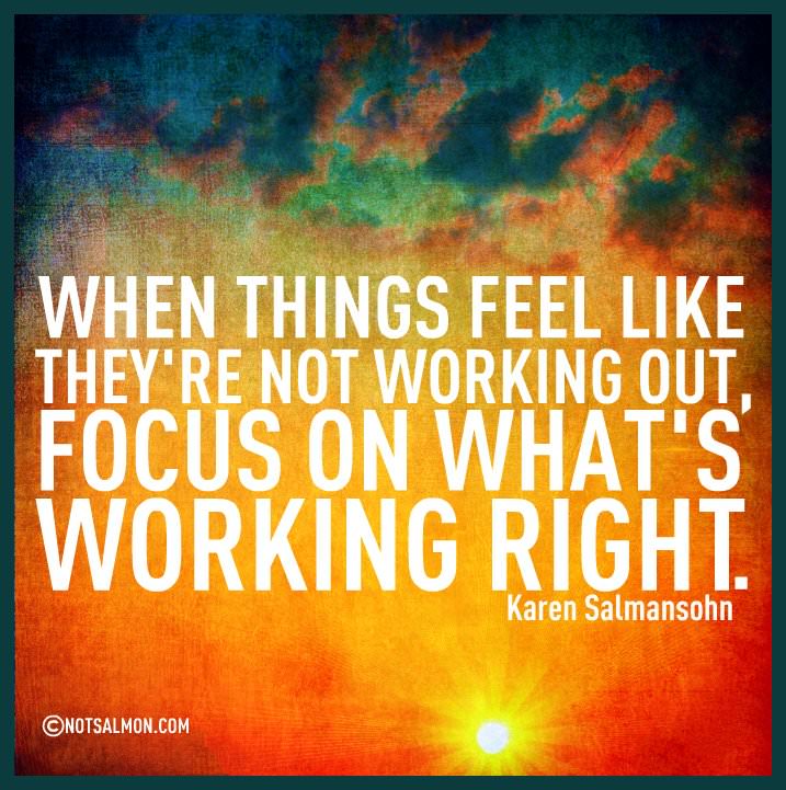 Fuelism #797: Fuelisms : When things feel like they\'re not working out, focus on what\'s working right.  - Karen SalmansohnKaren Salmansohn: Fuelisms : When things feel like they're not working out, focus on what's working right.  - Karen Salmansohn