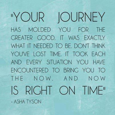 Fuelism #801: Fuelisms : Your journey has molded you for the greater good. It was exactly what it needed to be. Don\'t think you\'ve lost time. It took each and every situation you have encountered to bring you to the now. And now is right on time.Asha Tyson: Fuelisms : Your journey has molded you for the greater good. It was exactly what it needed to be. Don't think you've lost time. It took each and every situation you have encountered to bring you to the now. And now is right on time.