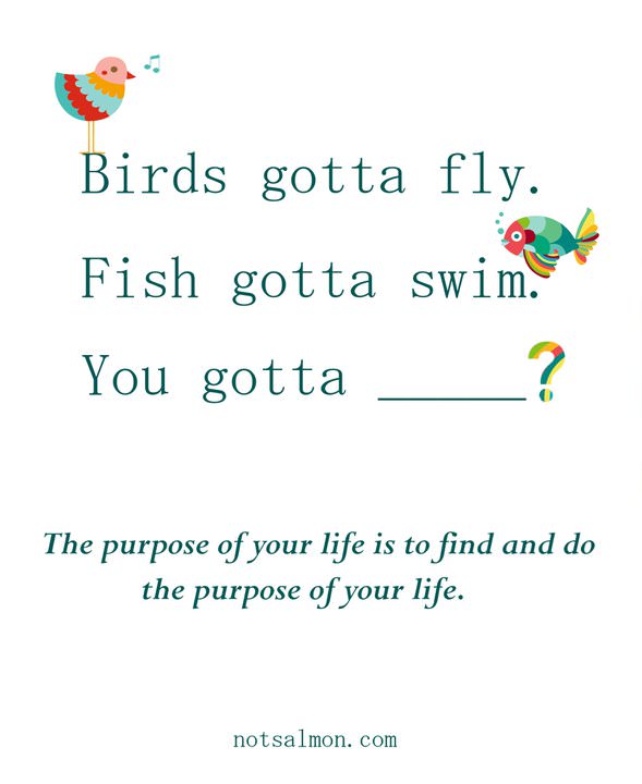 Fuelism #816: Fuelisms : Birds gotta fly. Fish gotta swim. You gotta ______? The purpose of your life is to find and do the purpose of your life. - Karen SalmansohnKaren Salmansohn: Fuelisms : Birds gotta fly. Fish gotta swim. You gotta ______? The purpose of your life is to find and do the purpose of your life. - Karen Salmansohn