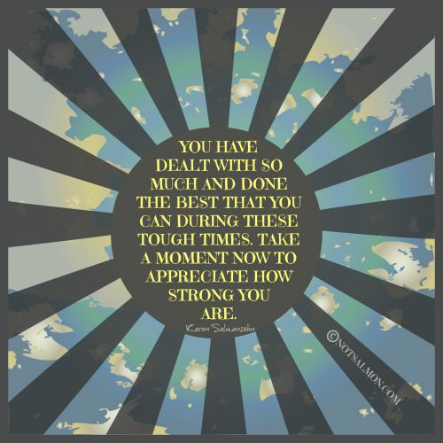 Fuelism #818: Fuelisms : You have dealt with so much and done the best that you can during these tough times. Take a moment now to appreciate how strong you are. - Karen SalmansohnKaren Salmansohn: Fuelisms : You have dealt with so much and done the best that you can during these tough times. Take a moment now to appreciate how strong you are. - Karen Salmansohn