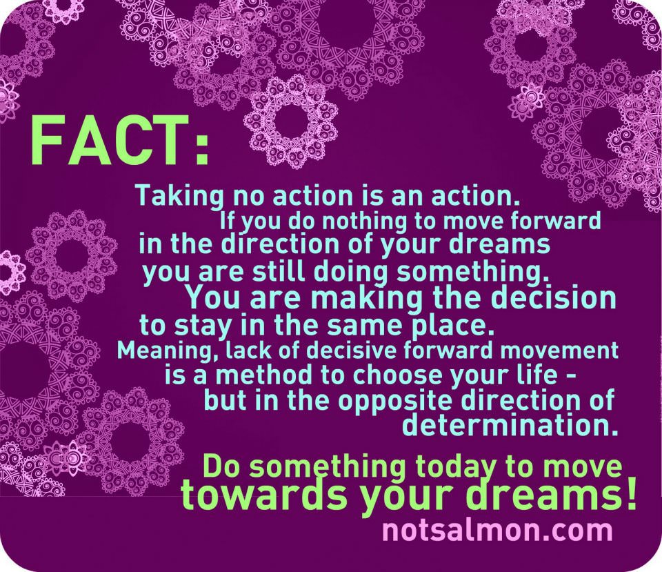 Fuelism #827: Fuelisms : Taking no action is an action. If you do nothing to move forward in the direction of your dreams, you are still doing something. You are making a decision to stay in the same place. Meaning, lack of decisive forward movement is a method to choose your life - but in the opposite direction of determination. Do something today to move towards your dreams.: Fuelisms : Taking no action is an action. If you do nothing to move forward in the direction of your dreams, you are still doing something. You are making a decision to stay in the same place. Meaning, lack of decisive forward movement is a method to choose your life - but in the opposite direction of determination. Do something today to move towards your dreams.