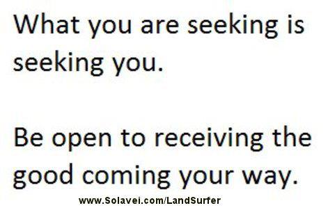 Fuelism #756: Fuelisms : What you are seeking is seeking you. Be open to receiving the good coming your way.: Fuelisms : What you are seeking is seeking you. Be open to receiving the good coming your way.