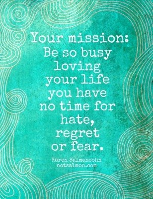 Fuelism #761: Fuelisms : Your mission: Be so busy loving your life you have no time for hate, regret or fear.  - Karen SalmansohnKaren Salmansohn: Fuelisms : Your mission: Be so busy loving your life you have no time for hate, regret or fear.  - Karen Salmansohn