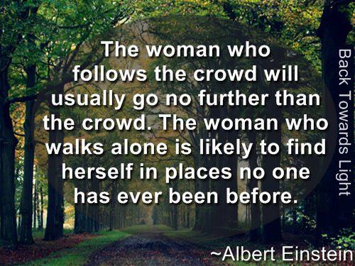 Fuelism #769: Fuelisms : The woman who follows the crowd will usually go no further than the crowd. The woman who walks alone is likely to find herself in places no one has ever been before.Albert Einstein: Fuelisms : The woman who follows the crowd will usually go no further than the crowd. The woman who walks alone is likely to find herself in places no one has ever been before.